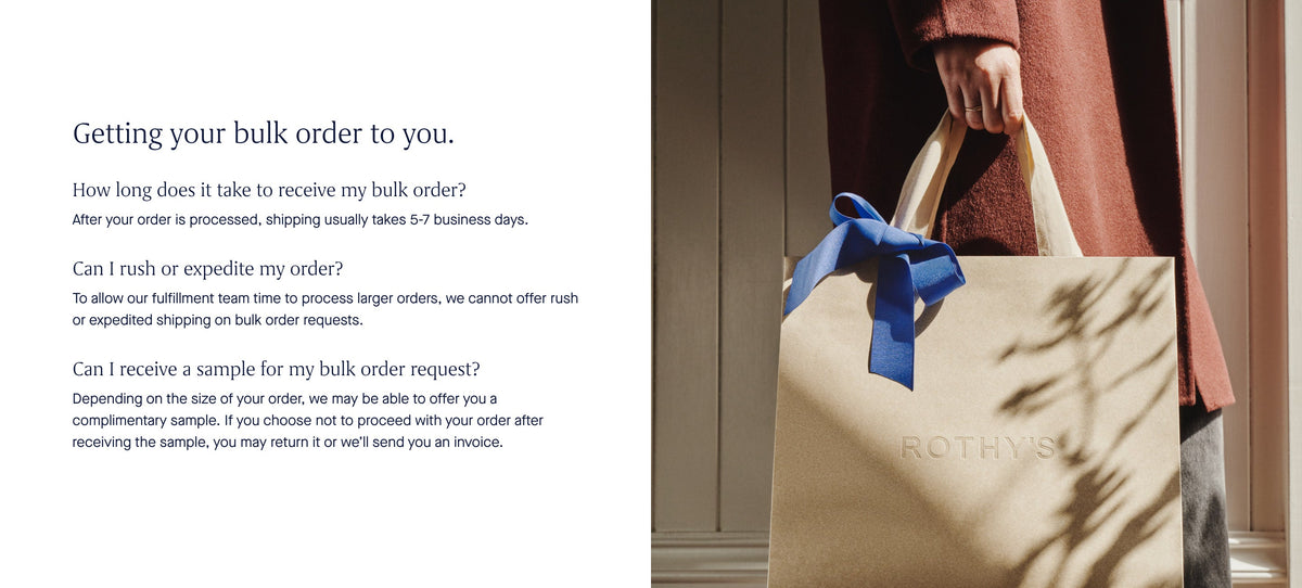 Getting your bulk order to you. How long does it take to receive my bulk order? After your order is processed, shipping usually takes 5-7 business days. Can I rush or expedite my order? To allow our fulfillment team time to process larder orders, we cannot offer rush or expedited shipping on bulk order requests. Can I receive a sample for my bulk order request? Depending on the site of your order, we may be able to offer you a complimentary sample, you may return it or we'll send you an invoice.