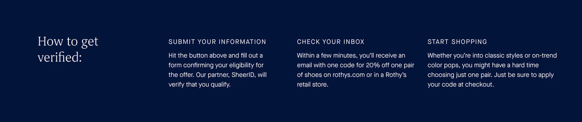 How to get verified: Submit your information. Hit the button above and fill out a form confirming your eligibility for the offer. Our partner, SheerID, will verify that you qualify. Check your inbox. Within a few minutes, you'll receive an email with one code for 20% off one pair of shoes on rothysi.com or in a Rothy's retail store. Start shopping. Whether you're into classic styles or on-trend color pops, you might have a hard time choosing just one pair. Just be sure to apply your code at checkout.